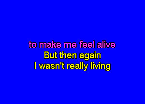 to make me feel alive

But then again
I wasn't really living