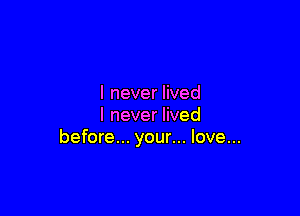 I never lived

lneverHved
before... your... love...