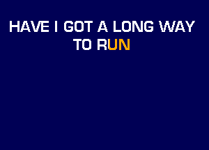 HAVE I GOT A LONG WAY
TO RUN