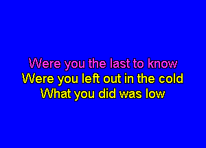 Were you the last to know

Were you left out in the cold
What you did was low