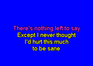 There's nothing left to say

Except I never thought
I'd hurt this much
to be sane