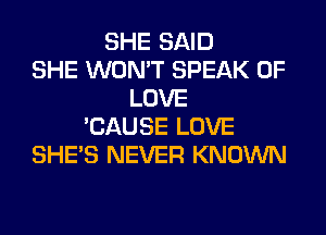 SHE SAID
SHE WON'T SPEAK OF
LOVE
'CAUSE LOVE
SHE'S NEVER KNOWN