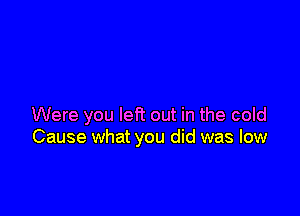 Were you left out in the cold
Cause what you did was low