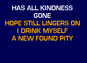 HAS ALL KINDNESS
GONE
HOPE STILL LINGERS ON
I DRINK MYSELF
A NEW FOUND PITY