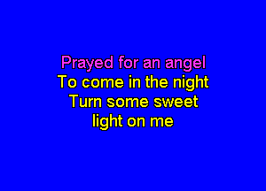 Prayed for an angel
To come in the night

Turn some sweet
light on me