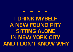 I DRINK MYSELF
A NEW FOUND PITY
SITTING ALONE
IN NEW YORK CITY
AND I DON'T KNOW WHY