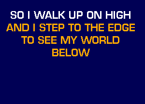 SO I WALK UP ON HIGH
AND I STEP TO THE EDGE
TO SEE MY WORLD
BELOW