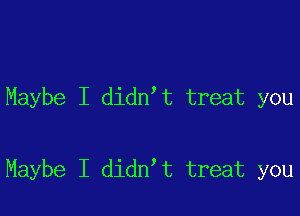 Maybe I didn t treat you

Maybe I didn t treat you