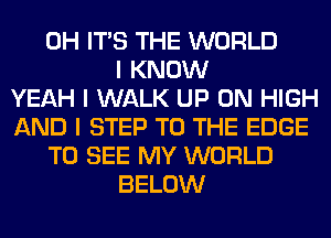 0H ITS THE WORLD
I KNOW
YEAH I WALK UP ON HIGH
AND I STEP TO THE EDGE
TO SEE MY WORLD
BELOW