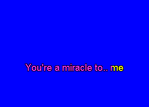 You're a miracle to.. me