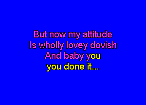But now my attitude
ls wholly lovey dovish

And baby you
you done it...