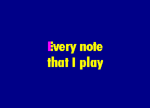 Every note

that I play