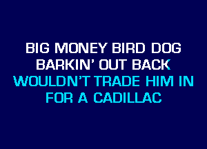 BIG MONEY BIRD DOG
BARKIN' OUT BACK
WOULDN'T TRADE HIM IN
FOR A CADILLAC