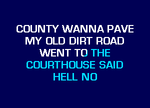 COUNTY WANNA PAVE
MY OLD DIRT ROAD
WENT TO THE
COURTHOUSE SAID
HELL NU