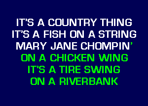 IT'S A COUNTRY THING
IT'S A FISH ON A STRING
MARY JANE CHOMPIN'
ON A CHICKEN WING
IT'S A TIRE SWING
ON A RIVERBANK