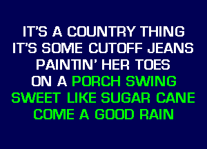 IT'S A COUNTRY THING
IT'S SOME CUTOFF JEANS
PAINTIN' HER TOES
ON A PORCH SWING
SWEET LIKE SUGAR CANE
COME A GOOD RAIN