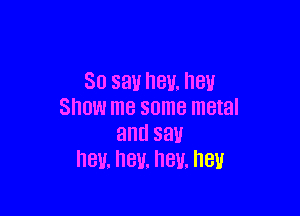 30 say hey. hey

Show me some metal
and say
hey. nev. hey. hell