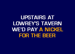 UPSTAIRS AT
LOWREYB TAVERN
WE'D PAY A NICKEL

FOR THE BEER

g