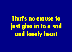 Thul's no excuse to

iusI give in lo a sad
and lonely heart