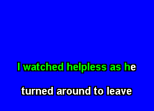 lwatched helpless as he

turned around to leave