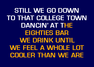 STILL WE GO DOWN
TO THAT COLLEGE TOWN
DANCIN' AT THE
EIGHTIES BAR
WE DRINK UNTIL
WE FEEL A WHOLE LOT
COOLER THAN WE ARE
