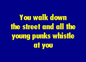 You walk down
lhe street and all Ihe

young punks whistle
at you