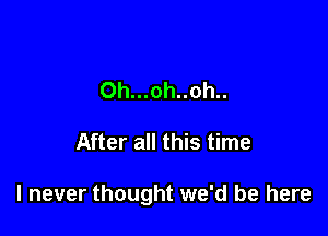 0h...oh..oh..

After all this time

I never thought we'd be here