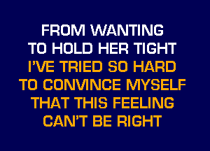 FROM WANTING
TO HOLD HER TIGHT
I'VE TRIED SO HARD

TO CONVINCE MYSELF
THAT THIS FEELING
CAN'T BE RIGHT