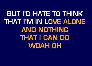 BUT I'D HATE T0 THINK
THAT I'M IN LOVE ALONE
AND NOTHING
THAT I CAN DO
WOAH 0H
