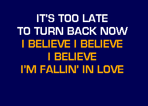 ITS TOO LATE
T0 TURN BACK NOW
I BELIEVE I BELIEVE
I BELIEVE
I'M FALLIN' IN LOVE