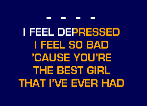 I FEEL DEPRESSED
I FEEL SO BAD
'CAUSE YOU'RE
THE BEST GIRL

THAT I'VE EVER HAD