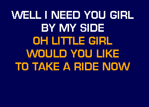 WELL I NEED YOU GIRL
BY MY SIDE
0H LITI'LE GIRL
WOULD YOU LIKE
TO TAKE A RIDE NOW