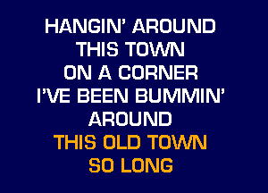 HANGIM AROUND
THIS TOWN
ON A CORNER
I'VE BEEN BUMMIN'
AROUND
THIS OLD TOWN
SO LONG