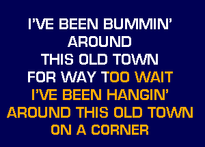 I'VE BEEN BUMMIN'
AROUND
THIS OLD TOWN
FOR WAY T00 WAIT
I'VE BEEN HANGIN'

AROUND THIS OLD TOWN
ON A CORNER
