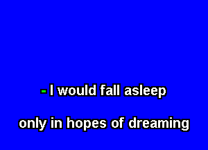 - I would fall asleep

only in hopes of dreaming