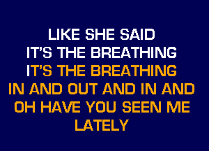 LIKE SHE SAID
ITS THE BREATHING
ITS THE BREATHING
IN AND OUT AND IN AND
0H HAVE YOU SEEN ME
LATELY