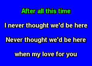 After all this time
I never thought we'd be here
Never thought we'd be here

when my love for you