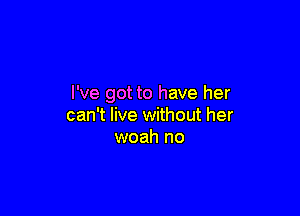 I've got to have her

can't live without her
woah no