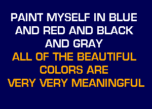 PAINT MYSELF IN BLUE
AND RED AND BLACK
AND GRAY
ALL OF THE BEAUTIFUL
COLORS ARE
VERY VERY MEANINGFUL
