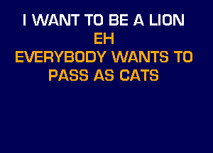 I WANT TO BE A LION
EH
EVERYBODY WANTS TO
PASS AS CATS
