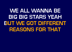 WE ALL WANNA BE
BIG BIG STARS YEAH
BUT WE GOT DIFFERENT
REASONS FOR THAT