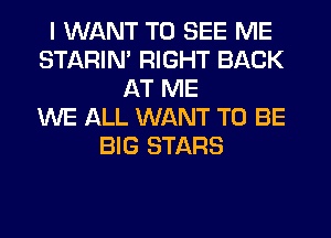 I WANT TO SEE ME
STARIM RIGHT BACK
AT ME
WE ALL WANT TO BE
BIG STARS