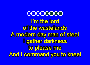 W

I'm the lord
ofthe wastelands
A modern day man of steel
I gather darkness
to please me
And I command you to kneel
