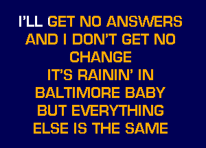 I'LL GET N0 ANSWERS
AND I DON'T GET N0
CHANGE
ITS RAINIM IN
BALTIMORE BABY
BUT EVERYTHING
ELSE IS THE SAME