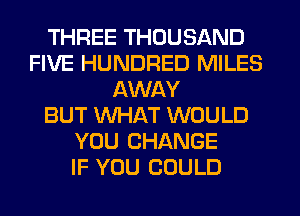 THREE THOUSAND
FIVE HUNDRED MILES
AWAY
BUT WHAT WOULD
YOU CHANGE
IF YOU COULD