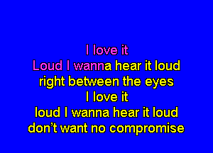 I love it
Loud I wanna hear it loud
right between the eyes
I love it
loud I wanna hear it loud
don t want no compromise