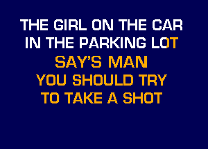 THE GIRL ON THE CAR
IN THE PARKING LOT
SAY'S MAN
YOU SHOULD TRY
TO TAKE A SHOT