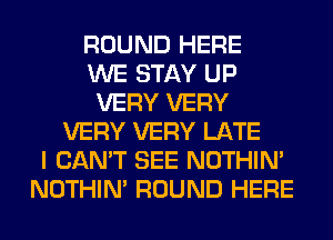 ROUND HERE
WE STAY UP
VERY VERY
VERY VERY LATE
I CAN'T SEE NOTHIN'
NOTHIN' ROUND HERE