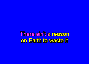There ain't a reason
on Earth to waste it