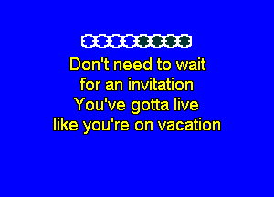 m

Don't need to wait
for an invitation

You've gotta live
like you're on vacation